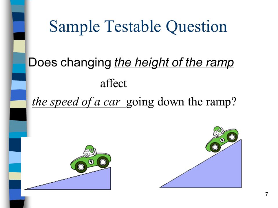 Sample Testable Question Does changing the height of the ramp affect the speed of a car going down the ramp.