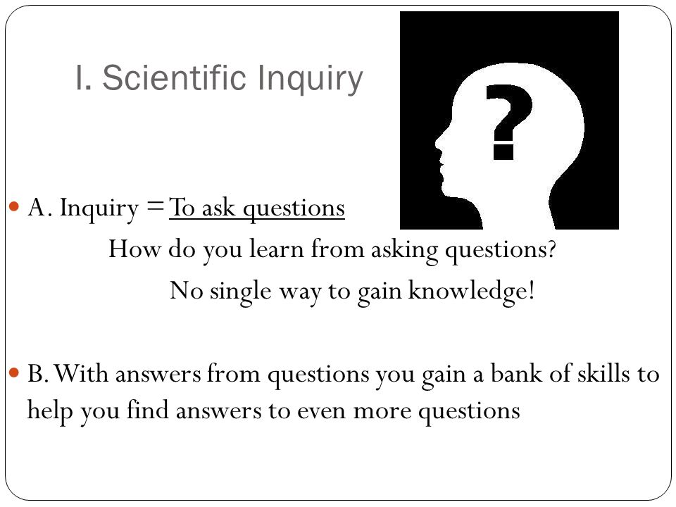 I. Scientific Inquiry A. Inquiry = To ask questions How do you learn from asking questions.