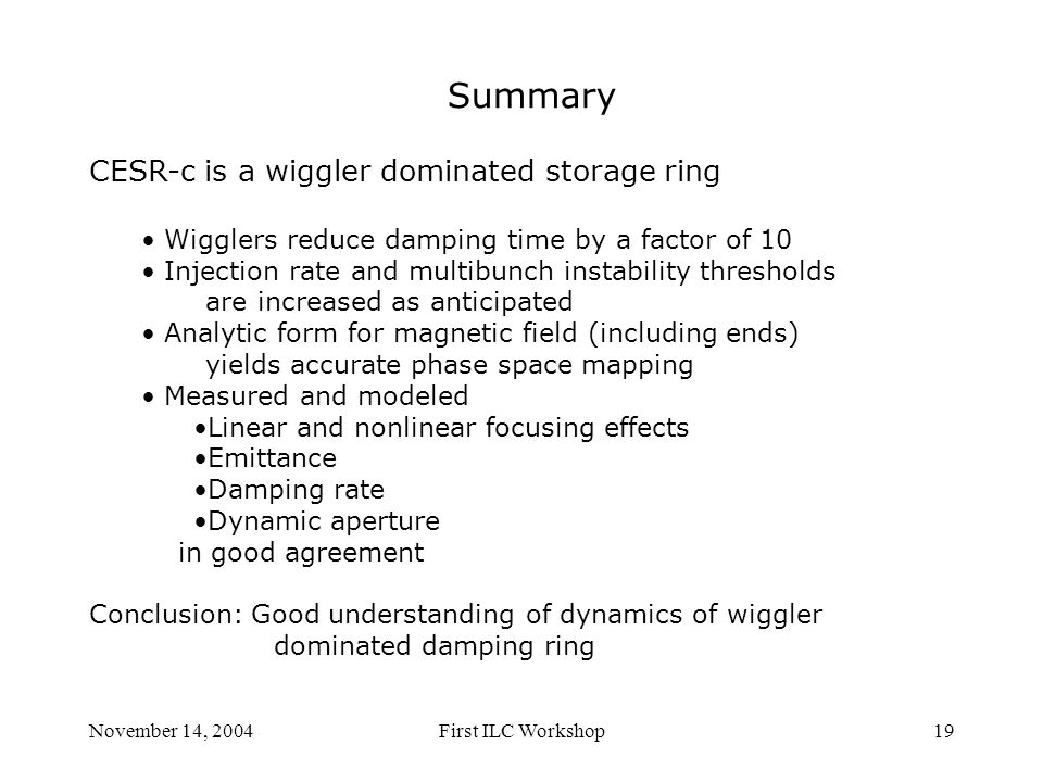 November 14, 2004First ILC Workshop19 Summary CESR-c is a wiggler dominated storage ring Wigglers reduce damping time by a factor of 10 Injection rate and multibunch instability thresholds are increased as anticipated Analytic form for magnetic field (including ends) yields accurate phase space mapping Measured and modeled Linear and nonlinear focusing effects Emittance Damping rate Dynamic aperture in good agreement Conclusion: Good understanding of dynamics of wiggler dominated damping ring