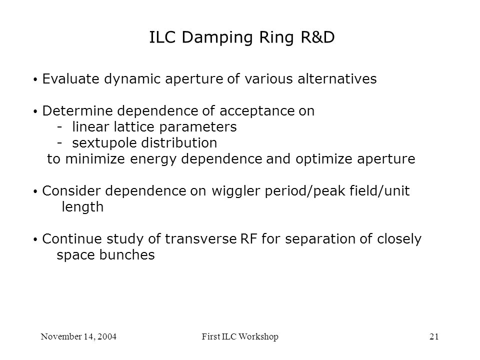 November 14, 2004First ILC Workshop21 ILC Damping Ring R&D Evaluate dynamic aperture of various alternatives Determine dependence of acceptance on - linear lattice parameters - sextupole distribution to minimize energy dependence and optimize aperture Consider dependence on wiggler period/peak field/unit length Continue study of transverse RF for separation of closely space bunches