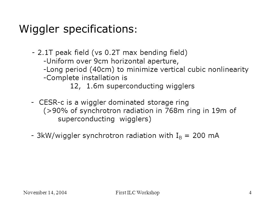 November 14, 2004First ILC Workshop4 Wiggler specifications : - 2.1T peak field (vs 0.2T max bending field) -Uniform over 9cm horizontal aperture, -Long period (40cm) to minimize vertical cubic nonlinearity -Complete installation is 12, 1.6m superconducting wigglers - CESR-c is a wiggler dominated storage ring (>90% of synchrotron radiation in 768m ring in 19m of superconducting wigglers) - 3kW/wiggler synchrotron radiation with I B = 200 mA