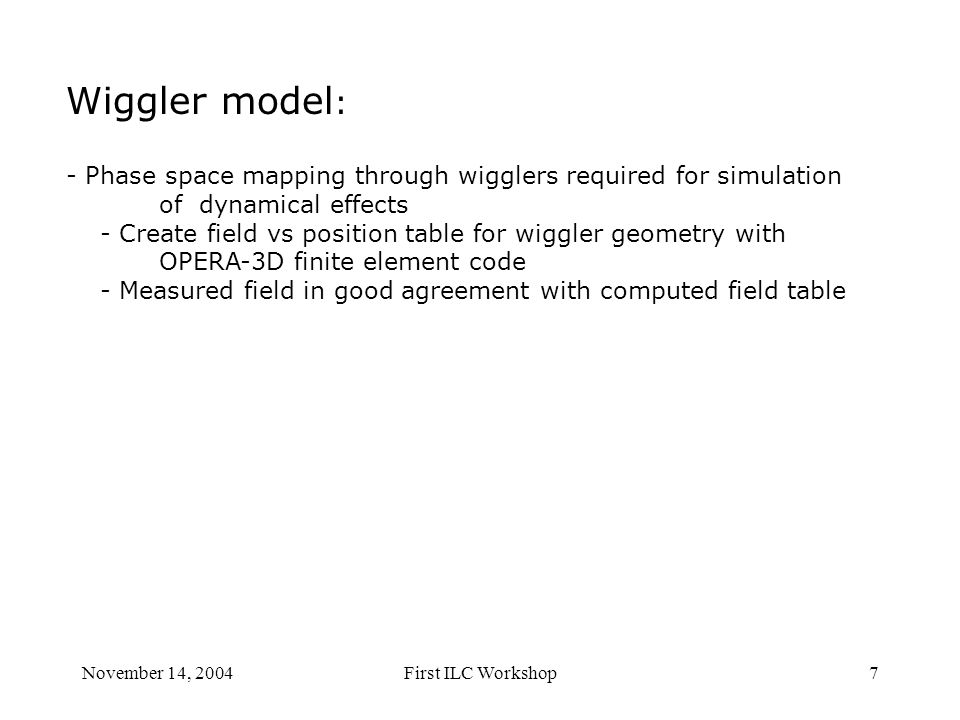 November 14, 2004First ILC Workshop7 Wiggler model : - Phase space mapping through wigglers required for simulation of dynamical effects - Create field vs position table for wiggler geometry with OPERA-3D finite element code - Measured field in good agreement with computed field table
