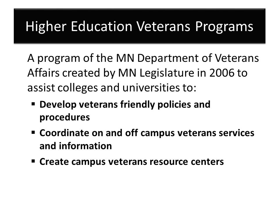 Higher Education Veterans Programs A program of the MN Department of Veterans Affairs created by MN Legislature in 2006 to assist colleges and universities to:  Develop veterans friendly policies and procedures  Coordinate on and off campus veterans services and information  Create campus veterans resource centers
