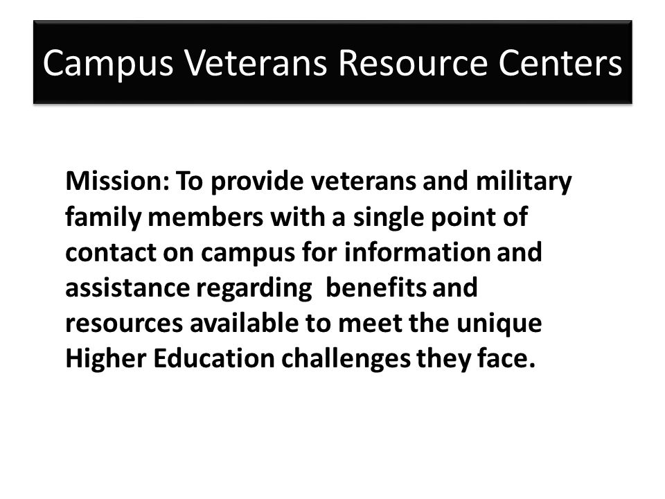 Campus Veterans Resource Centers Mission: To provide veterans and military family members with a single point of contact on campus for information and assistance regarding benefits and resources available to meet the unique Higher Education challenges they face.