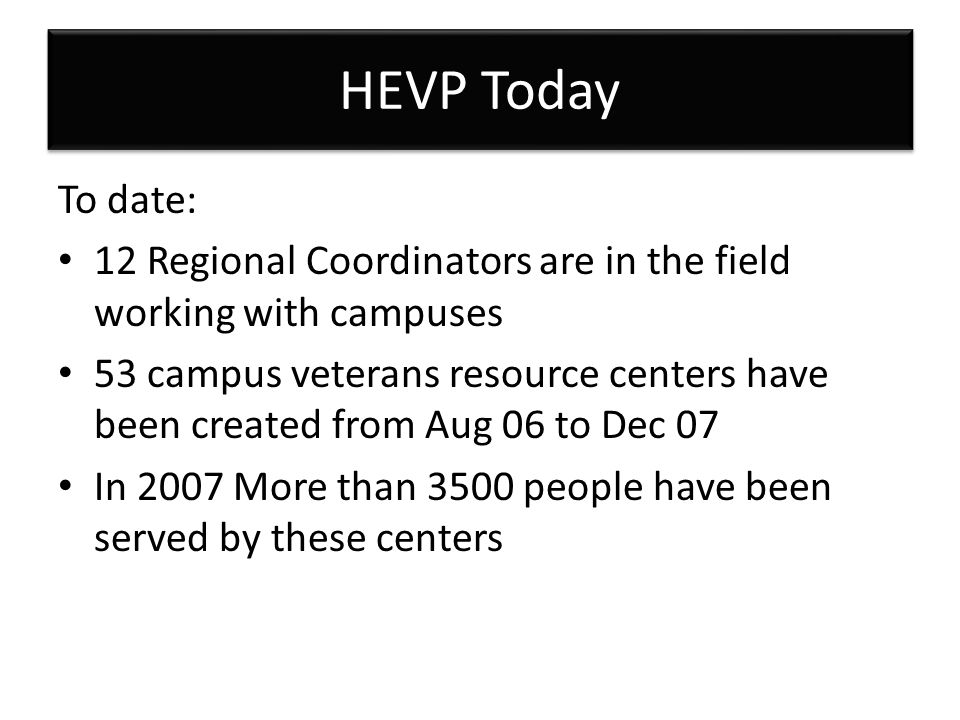 HEVP Today To date: 12 Regional Coordinators are in the field working with campuses 53 campus veterans resource centers have been created from Aug 06 to Dec 07 In 2007 More than 3500 people have been served by these centers