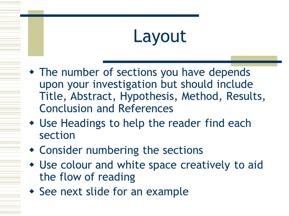 Layout  The number of sections you have depends upon your investigation but should include Title, Abstract, Hypothesis, Method, Results, Conclusion and References  Use Headings to help the reader find each section  Consider numbering the sections  Use colour and white space creatively to aid the flow of reading  See next slide for an example
