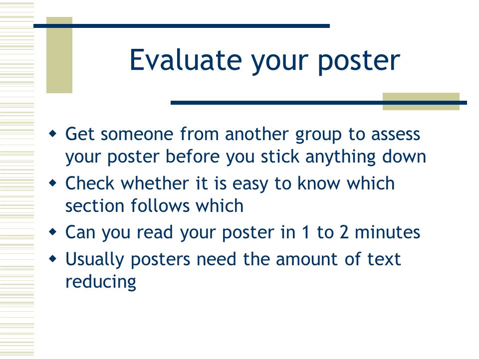 Evaluate your poster  Get someone from another group to assess your poster before you stick anything down  Check whether it is easy to know which section follows which  Can you read your poster in 1 to 2 minutes  Usually posters need the amount of text reducing