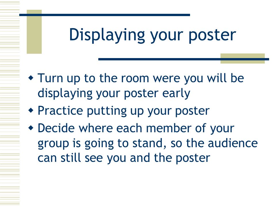Displaying your poster  Turn up to the room were you will be displaying your poster early  Practice putting up your poster  Decide where each member of your group is going to stand, so the audience can still see you and the poster