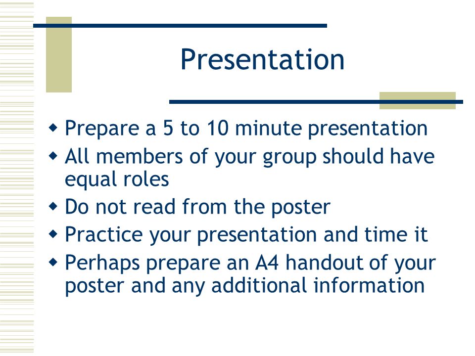 Presentation  Prepare a 5 to 10 minute presentation  All members of your group should have equal roles  Do not read from the poster  Practice your presentation and time it  Perhaps prepare an A4 handout of your poster and any additional information