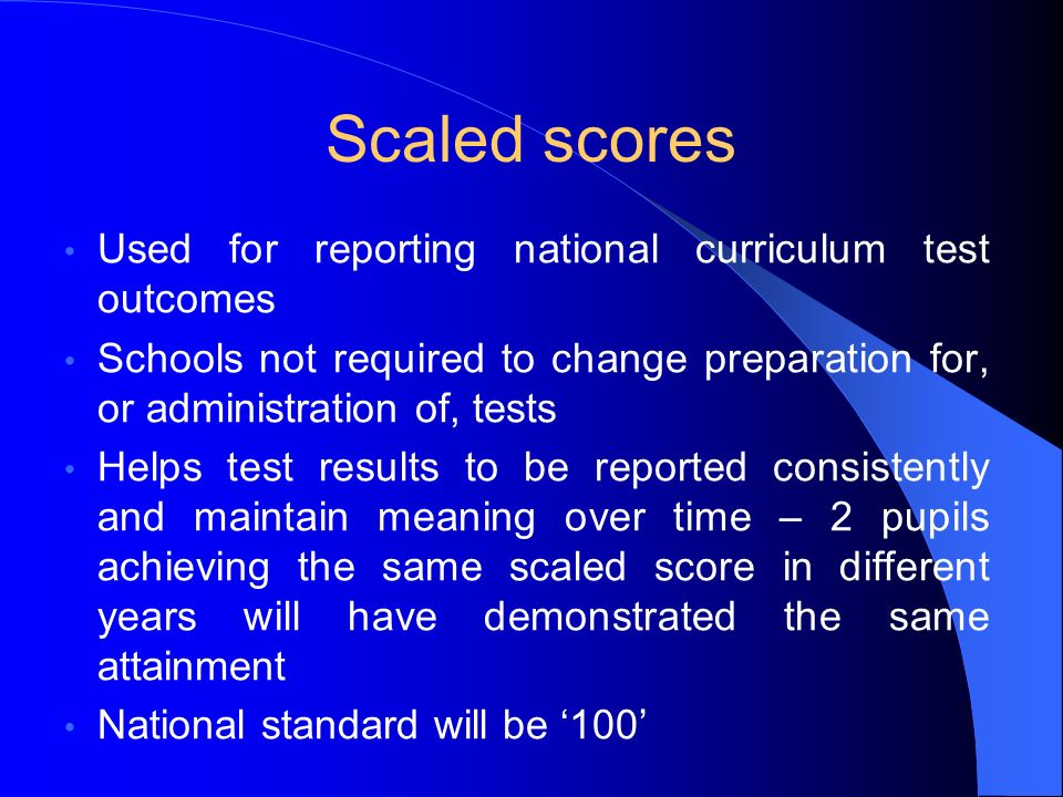 Scaled scores Used for reporting national curriculum test outcomes Schools not required to change preparation for, or administration of, tests Helps test results to be reported consistently and maintain meaning over time – 2 pupils achieving the same scaled score in different years will have demonstrated the same attainment National standard will be ‘100’
