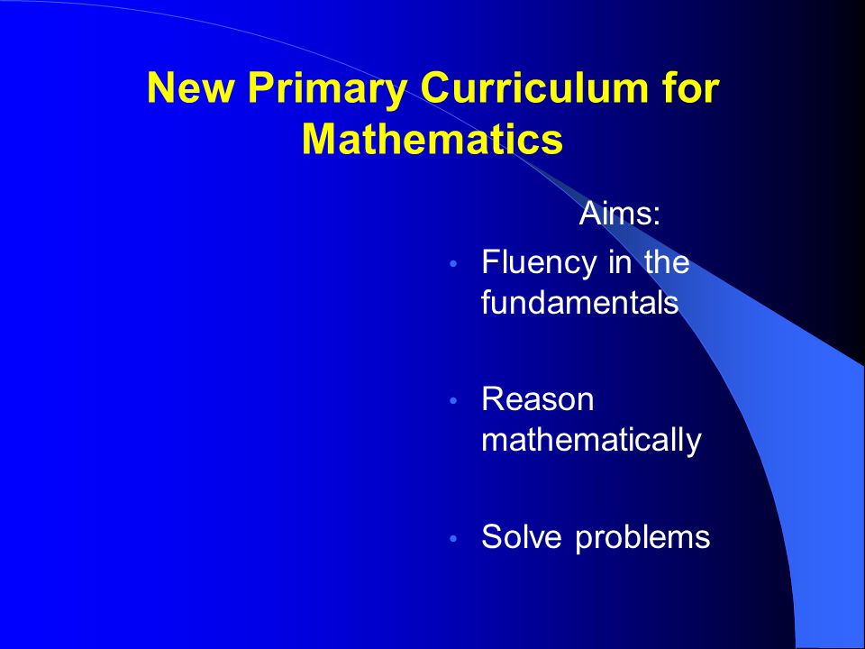 New Primary Curriculum for Mathematics Aims: Fluency in the fundamentals Reason mathematically Solve problems