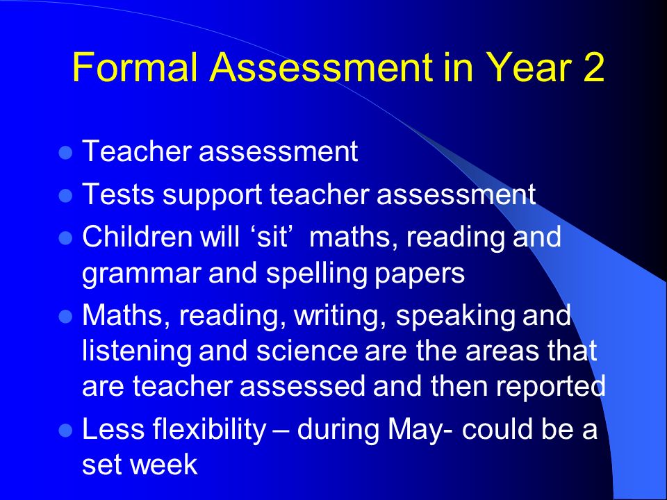 Formal Assessment in Year 2 Teacher assessment Tests support teacher assessment Children will ‘sit’ maths, reading and grammar and spelling papers Maths, reading, writing, speaking and listening and science are the areas that are teacher assessed and then reported Less flexibility – during May- could be a set week