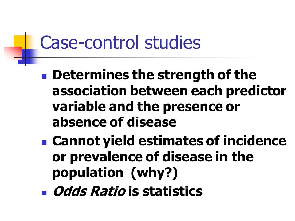 Case-control studies Determines the strength of the association between each predictor variable and the presence or absence of disease Cannot yield estimates of incidence or prevalence of disease in the population (why ) Odds Ratio is statistics