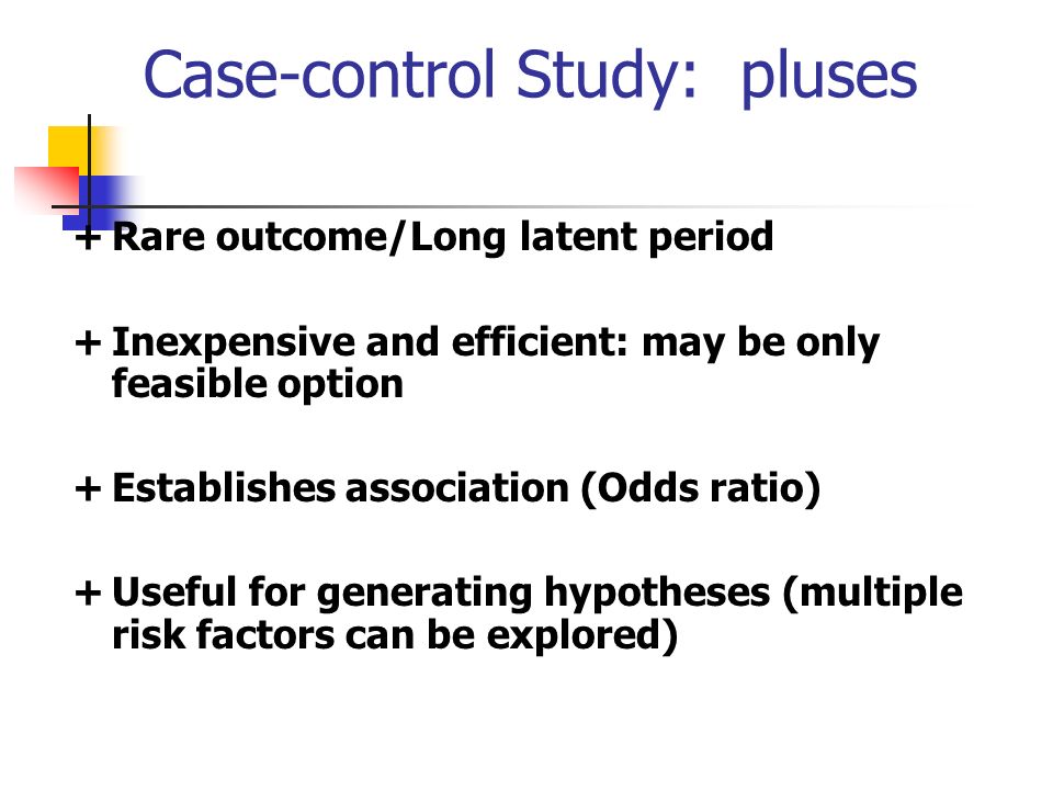 Case-control Study: pluses +Rare outcome/Long latent period +Inexpensive and efficient: may be only feasible option +Establishes association (Odds ratio) +Useful for generating hypotheses (multiple risk factors can be explored)
