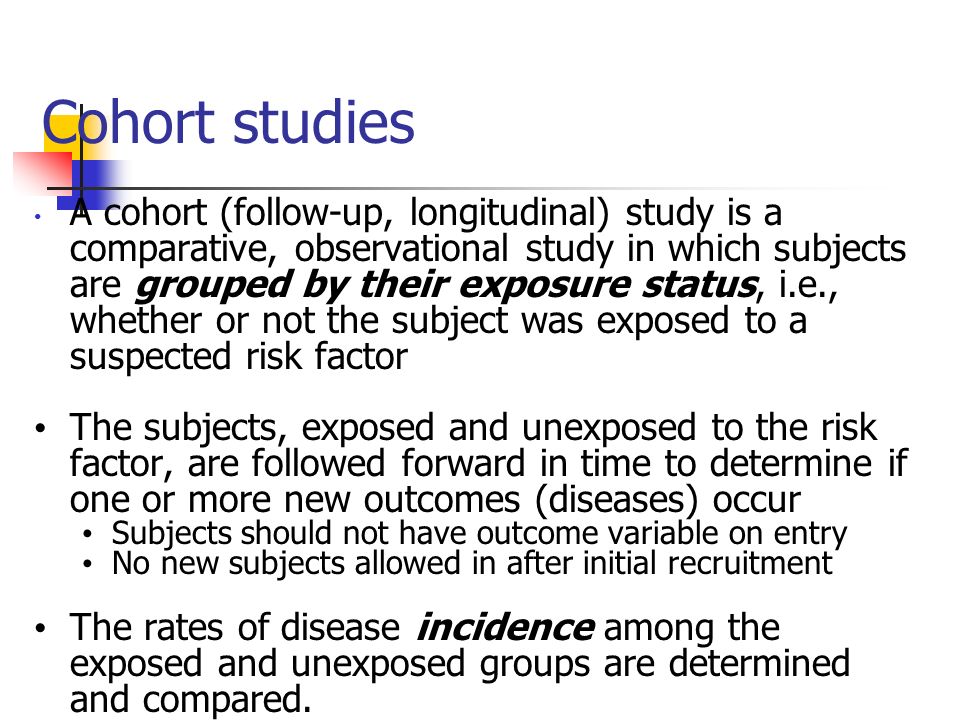 Cohort studies A cohort (follow-up, longitudinal) study is a comparative, observational study in which subjects are grouped by their exposure status, i.e., whether or not the subject was exposed to a suspected risk factor The subjects, exposed and unexposed to the risk factor, are followed forward in time to determine if one or more new outcomes (diseases) occur Subjects should not have outcome variable on entry No new subjects allowed in after initial recruitment The rates of disease incidence among the exposed and unexposed groups are determined and compared.