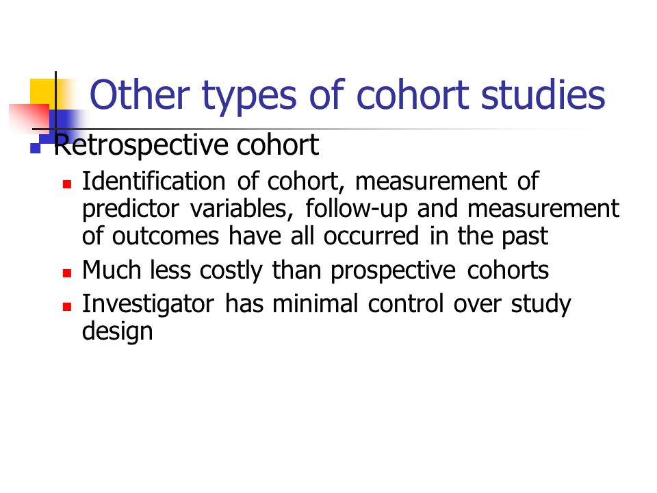 Other types of cohort studies Retrospective cohort Identification of cohort, measurement of predictor variables, follow-up and measurement of outcomes have all occurred in the past Much less costly than prospective cohorts Investigator has minimal control over study design