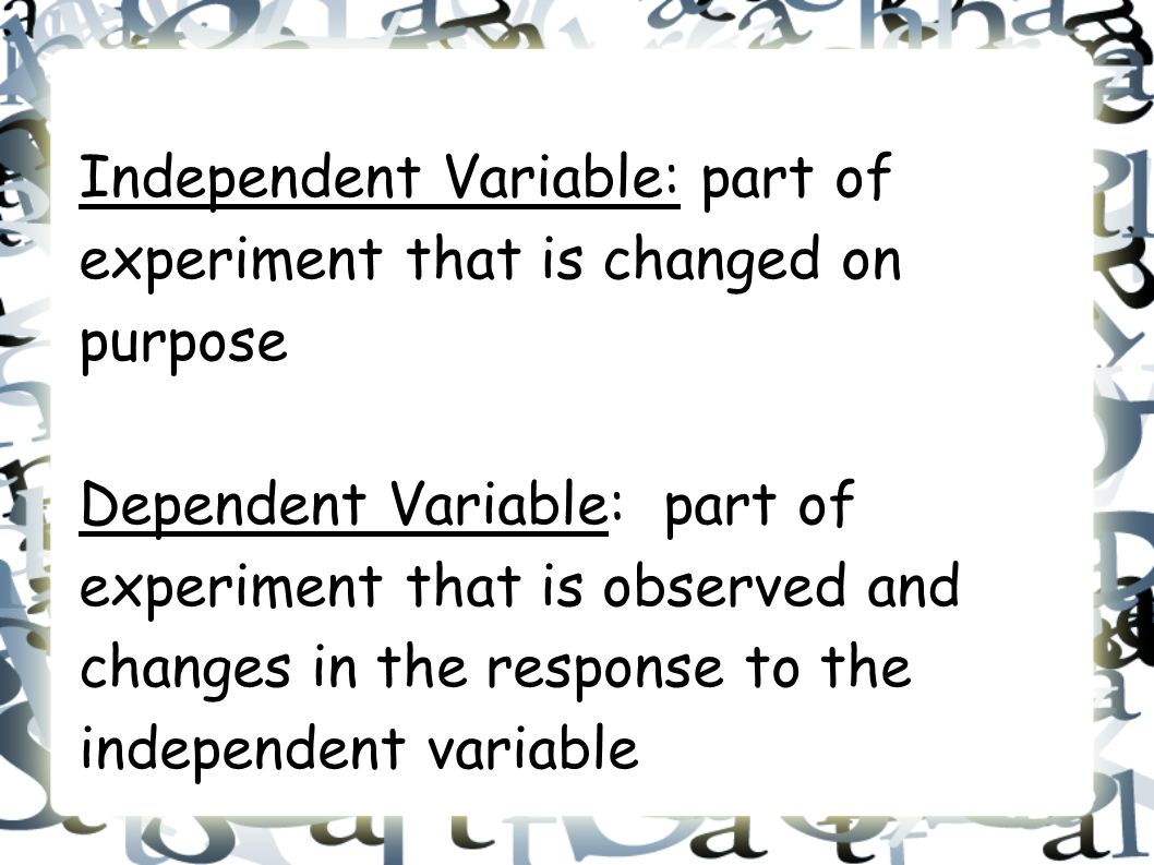Independent Variable: part of experiment that is changed on purpose Dependent Variable: part of experiment that is observed and changes in the response to the independent variable