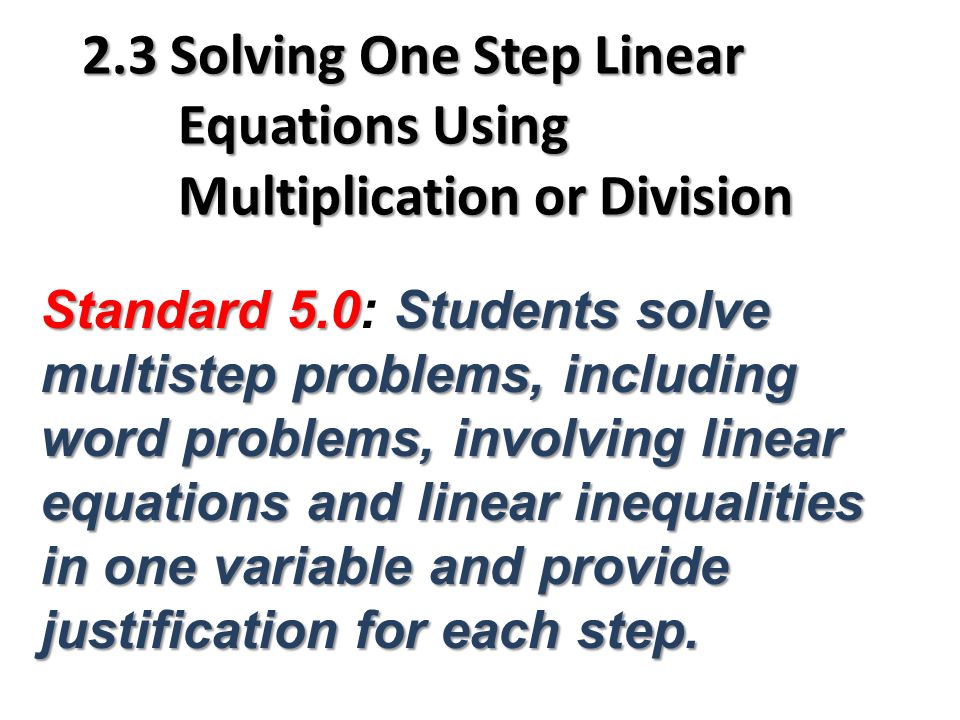 2.3 Solving One Step Linear Equations Using Multiplication or Division Standard 5.0Students solve multistep problems, including word problems, involving linear equations and linear inequalities in one variable and provide justification for each step.