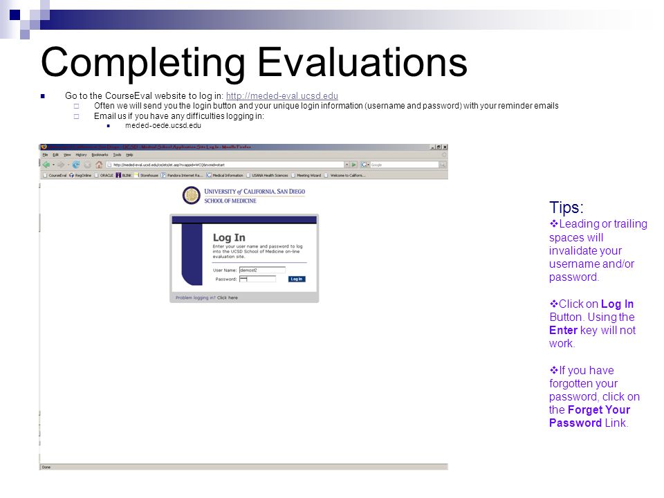 Completing Evaluations Go to the CourseEval website to log in:    Often we will send you the login button and your unique login information (username and password) with your reminder  s   us if you have any difficulties logging in: meded-oede.ucsd.edu Tips:  Leading or trailing spaces will invalidate your username and/or password.