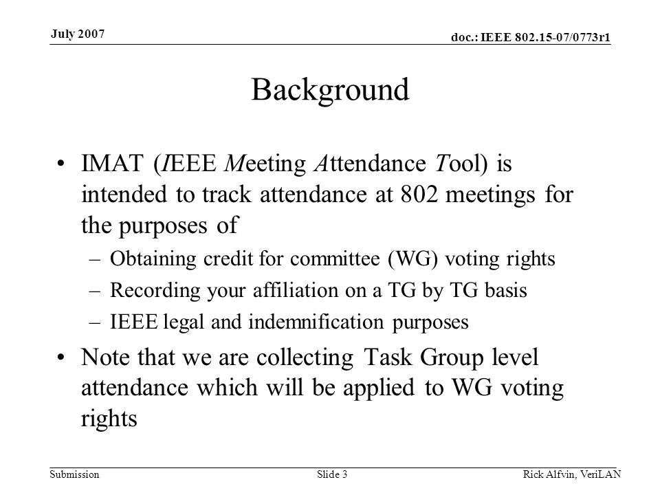 doc.: IEEE /0773r1 Submission July 2007 Background IMAT (IEEE Meeting Attendance Tool) is intended to track attendance at 802 meetings for the purposes of –Obtaining credit for committee (WG) voting rights –Recording your affiliation on a TG by TG basis –IEEE legal and indemnification purposes Note that we are collecting Task Group level attendance which will be applied to WG voting rights Slide 3Rick Alfvin, VeriLAN