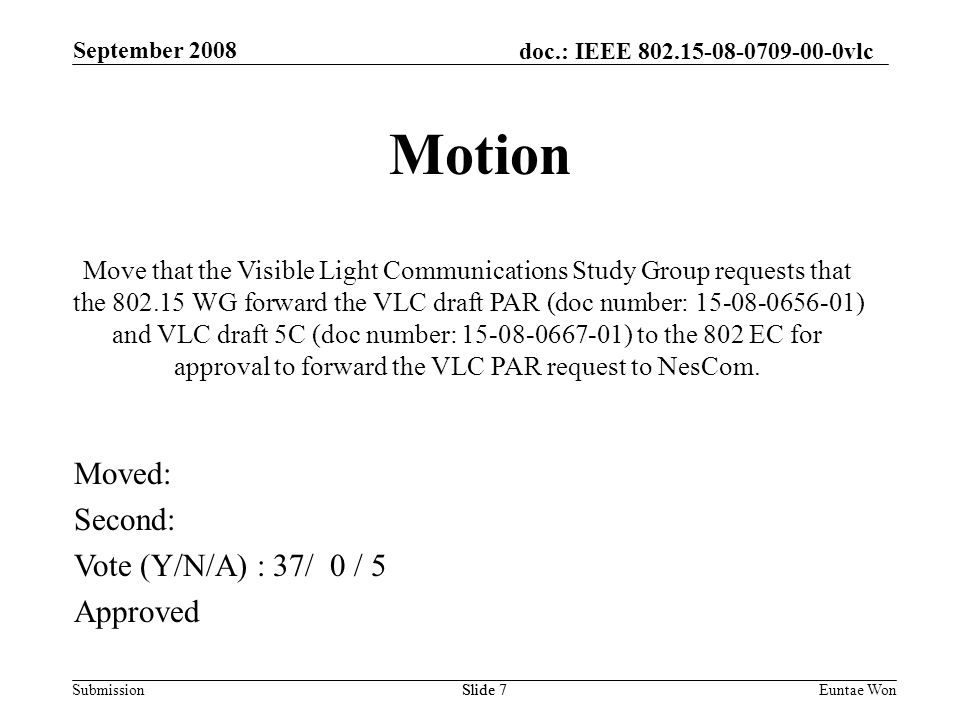 doc.: IEEE vlc Submission September 2008 Euntae WonSlide 7 Motion Move that the Visible Light Communications Study Group requests that the WG forward the VLC draft PAR (doc number: ) and VLC draft 5C (doc number: ) to the 802 EC for approval to forward the VLC PAR request to NesCom.