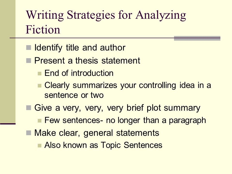 Writing Strategies for Analyzing Fiction Identify title and author Present a thesis statement End of introduction Clearly summarizes your controlling idea in a sentence or two Give a very, very, very brief plot summary Few sentences- no longer than a paragraph Make clear, general statements Also known as Topic Sentences