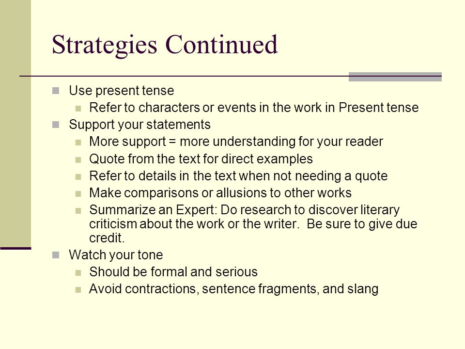Strategies Continued Use present tense Refer to characters or events in the work in Present tense Support your statements More support = more understanding for your reader Quote from the text for direct examples Refer to details in the text when not needing a quote Make comparisons or allusions to other works Summarize an Expert: Do research to discover literary criticism about the work or the writer.