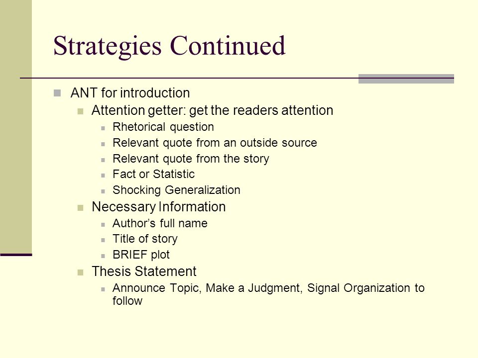 Strategies Continued ANT for introduction Attention getter: get the readers attention Rhetorical question Relevant quote from an outside source Relevant quote from the story Fact or Statistic Shocking Generalization Necessary Information Author’s full name Title of story BRIEF plot Thesis Statement Announce Topic, Make a Judgment, Signal Organization to follow