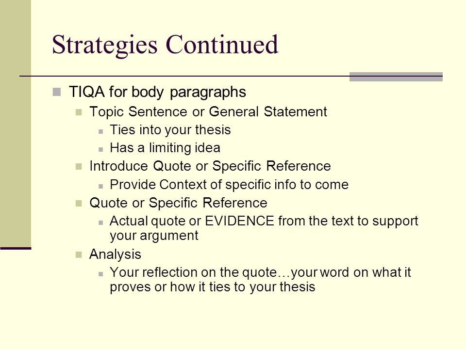 Strategies Continued TIQA for body paragraphs Topic Sentence or General Statement Ties into your thesis Has a limiting idea Introduce Quote or Specific Reference Provide Context of specific info to come Quote or Specific Reference Actual quote or EVIDENCE from the text to support your argument Analysis Your reflection on the quote…your word on what it proves or how it ties to your thesis