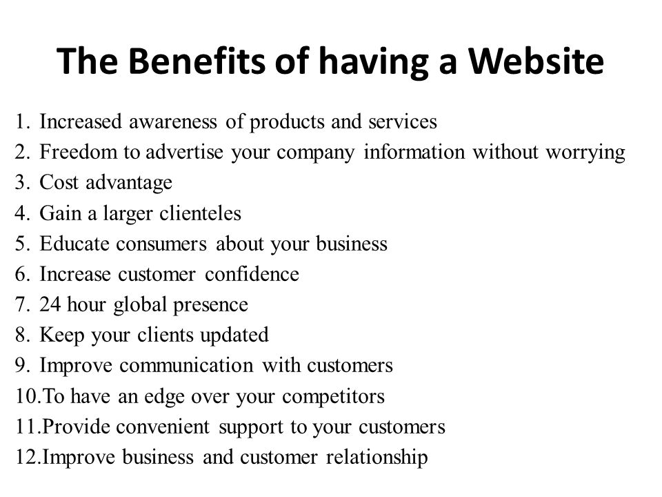 The Benefits of having a Website 1.Increased awareness of products and services 2.Freedom to advertise your company information without worrying 3.Cost advantage 4.Gain a larger clienteles 5.Educate consumers about your business 6.Increase customer confidence 7.24 hour global presence 8.Keep your clients updated 9.Improve communication with customers 10.To have an edge over your competitors 11.Provide convenient support to your customers 12.Improve business and customer relationship