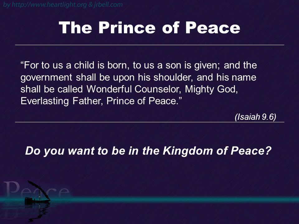 The Prince of Peace For to us a child is born, to us a son is given; and the government shall be upon his shoulder, and his name shall be called Wonderful Counselor, Mighty God, Everlasting Father, Prince of Peace. (Isaiah 9.6) Do you want to be in the Kingdom of Peace