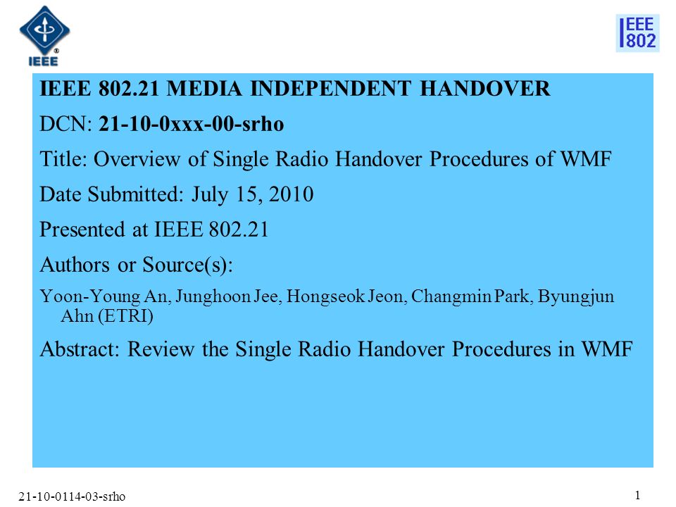 srho 1 IEEE MEDIA INDEPENDENT HANDOVER DCN: xxx-00-srho Title: Overview of Single Radio Handover Procedures of WMF Date Submitted: July 15, 2010 Presented at IEEE Authors or Source(s): Yoon-Young An, Junghoon Jee, Hongseok Jeon, Changmin Park, Byungjun Ahn (ETRI) Abstract: Review the Single Radio Handover Procedures in WMF
