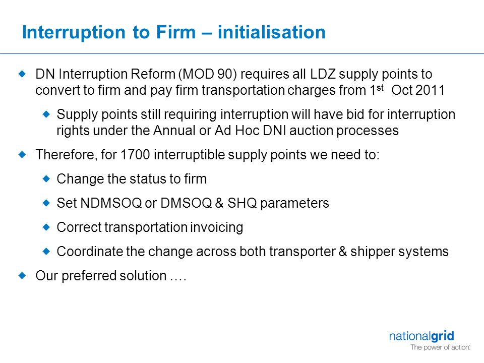 Interruption to Firm – initialisation  DN Interruption Reform (MOD 90) requires all LDZ supply points to convert to firm and pay firm transportation charges from 1 st Oct 2011  Supply points still requiring interruption will have bid for interruption rights under the Annual or Ad Hoc DNI auction processes  Therefore, for 1700 interruptible supply points we need to:  Change the status to firm  Set NDMSOQ or DMSOQ & SHQ parameters  Correct transportation invoicing  Coordinate the change across both transporter & shipper systems  Our preferred solution ….