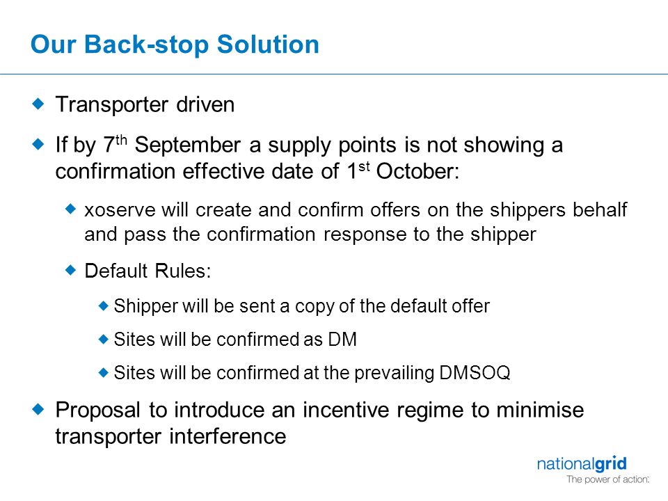 Our Back-stop Solution  Transporter driven  If by 7 th September a supply points is not showing a confirmation effective date of 1 st October:  xoserve will create and confirm offers on the shippers behalf and pass the confirmation response to the shipper  Default Rules:  Shipper will be sent a copy of the default offer  Sites will be confirmed as DM  Sites will be confirmed at the prevailing DMSOQ  Proposal to introduce an incentive regime to minimise transporter interference