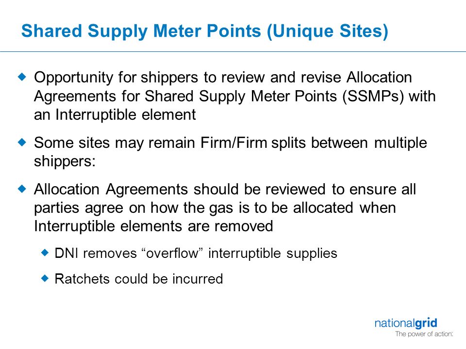 Shared Supply Meter Points (Unique Sites)  Opportunity for shippers to review and revise Allocation Agreements for Shared Supply Meter Points (SSMPs) with an Interruptible element  Some sites may remain Firm/Firm splits between multiple shippers:  Allocation Agreements should be reviewed to ensure all parties agree on how the gas is to be allocated when Interruptible elements are removed  DNI removes overflow interruptible supplies  Ratchets could be incurred
