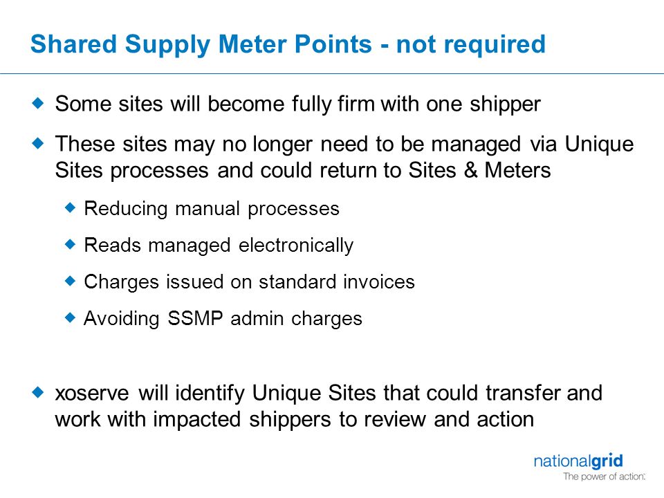 Shared Supply Meter Points - not required  Some sites will become fully firm with one shipper  These sites may no longer need to be managed via Unique Sites processes and could return to Sites & Meters  Reducing manual processes  Reads managed electronically  Charges issued on standard invoices  Avoiding SSMP admin charges  xoserve will identify Unique Sites that could transfer and work with impacted shippers to review and action