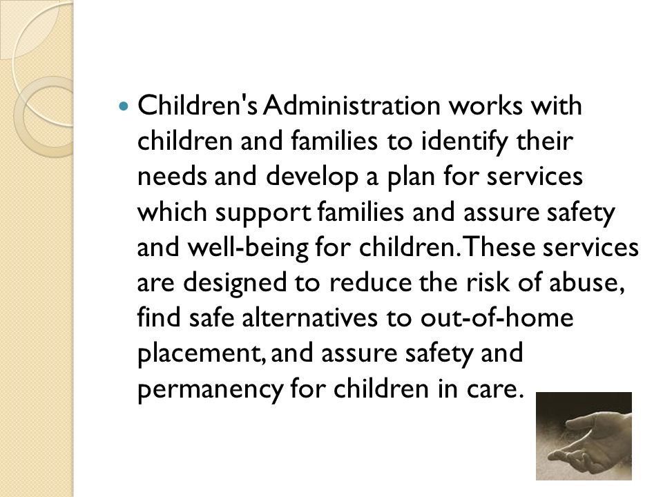 Children s Administration works with children and families to identify their needs and develop a plan for services which support families and assure safety and well-being for children.