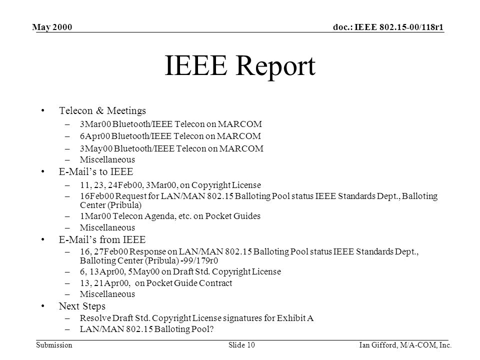 doc.: IEEE /118r1 Submission May 2000 Ian Gifford, M/A-COM, Inc.Slide 10 IEEE Report Telecon & Meetings –3Mar00 Bluetooth/IEEE Telecon on MARCOM –6Apr00 Bluetooth/IEEE Telecon on MARCOM –3May00 Bluetooth/IEEE Telecon on MARCOM –Miscellaneous  ’s to IEEE –11, 23, 24Feb00, 3Mar00, on Copyright License –16Feb00 Request for LAN/MAN Balloting Pool status IEEE Standards Dept., Balloting Center (Pribula) –1Mar00 Telecon Agenda, etc.