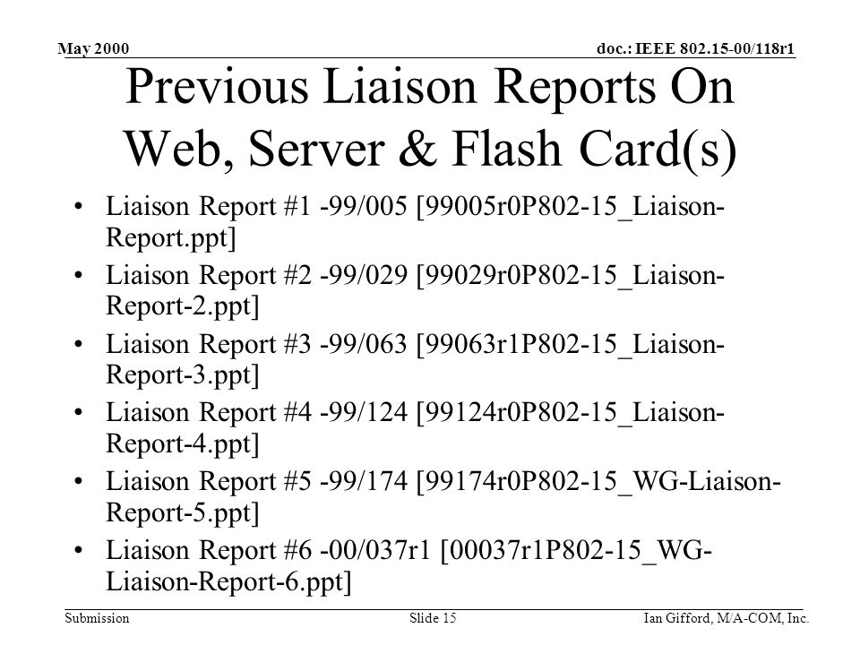 doc.: IEEE /118r1 Submission May 2000 Ian Gifford, M/A-COM, Inc.Slide 15 Previous Liaison Reports On Web, Server & Flash Card(s) Liaison Report #1 -99/005 [99005r0P802-15_Liaison- Report.ppt] Liaison Report #2 -99/029 [99029r0P802-15_Liaison- Report-2.ppt] Liaison Report #3 -99/063 [99063r1P802-15_Liaison- Report-3.ppt] Liaison Report #4 -99/124 [99124r0P802-15_Liaison- Report-4.ppt] Liaison Report #5 -99/174 [99174r0P802-15_WG-Liaison- Report-5.ppt] Liaison Report #6 -00/037r1 [00037r1P802-15_WG- Liaison-Report-6.ppt]