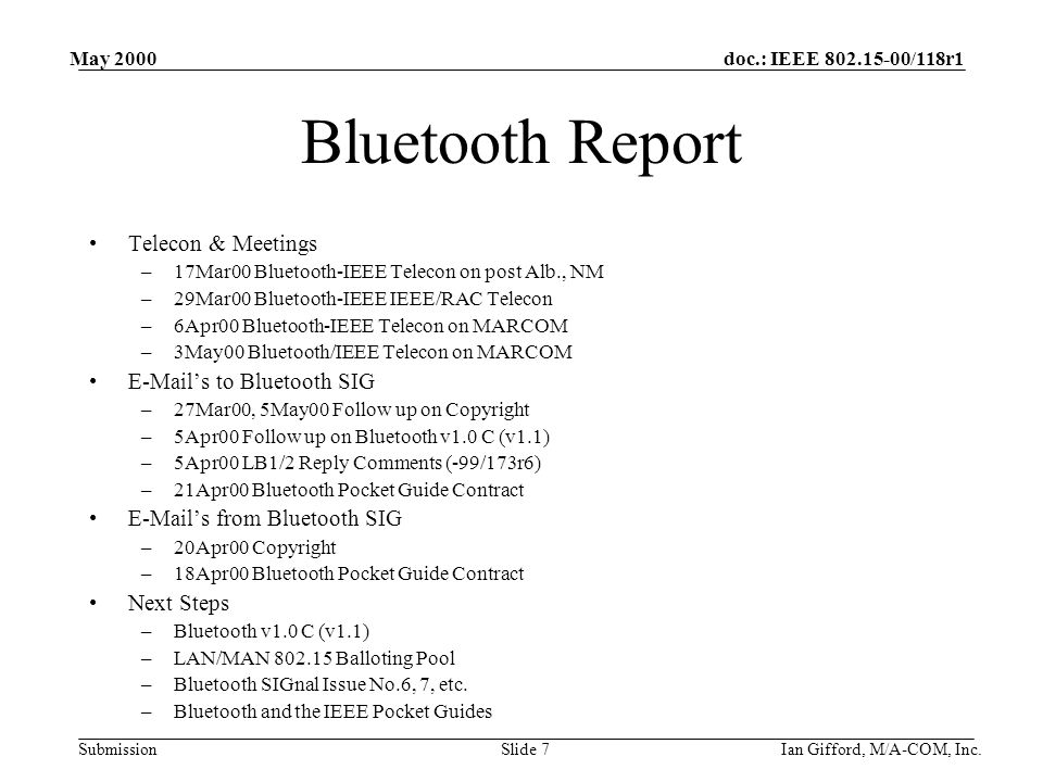 doc.: IEEE /118r1 Submission May 2000 Ian Gifford, M/A-COM, Inc.Slide 7 Bluetooth Report Telecon & Meetings –17Mar00 Bluetooth-IEEE Telecon on post Alb., NM –29Mar00 Bluetooth-IEEE IEEE/RAC Telecon –6Apr00 Bluetooth-IEEE Telecon on MARCOM –3May00 Bluetooth/IEEE Telecon on MARCOM  ’s to Bluetooth SIG –27Mar00, 5May00 Follow up on Copyright –5Apr00 Follow up on Bluetooth v1.0 C (v1.1) –5Apr00 LB1/2 Reply Comments (-99/173r6) –21Apr00 Bluetooth Pocket Guide Contract  ’s from Bluetooth SIG –20Apr00 Copyright –18Apr00 Bluetooth Pocket Guide Contract Next Steps –Bluetooth v1.0 C (v1.1) –LAN/MAN Balloting Pool –Bluetooth SIGnal Issue No.6, 7, etc.