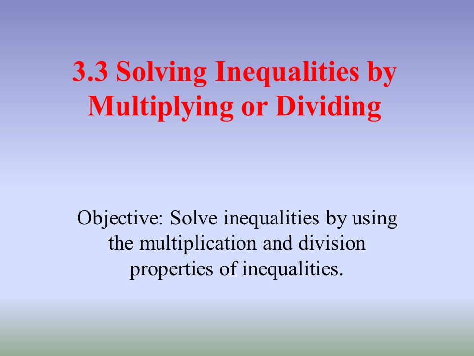3.3 Solving Inequalities by Multiplying or Dividing Objective: Solve inequalities by using the multiplication and division properties of inequalities.