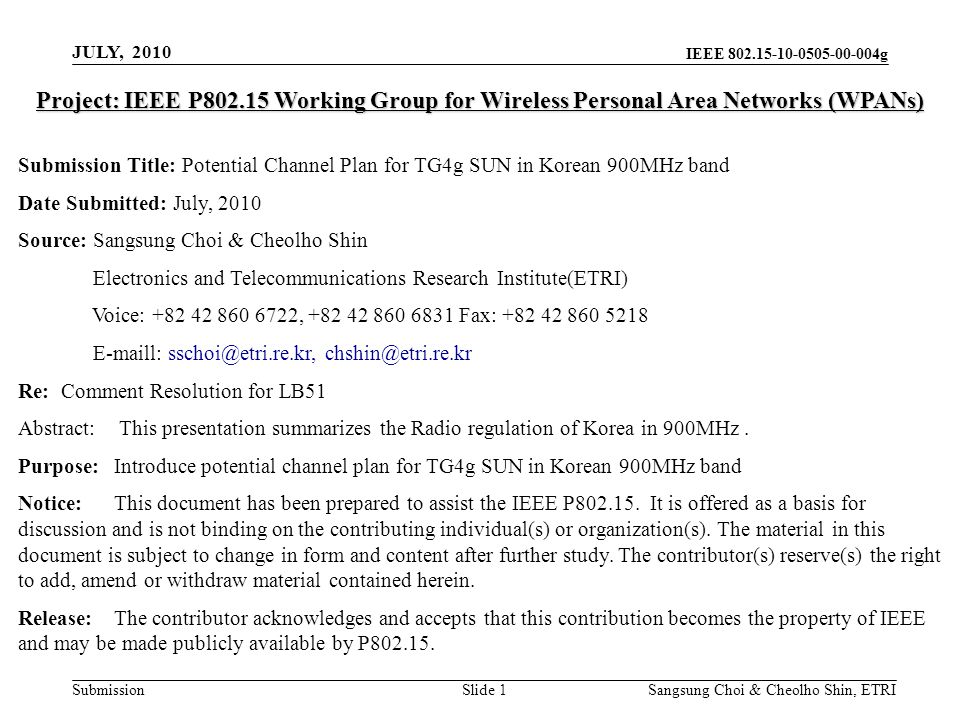 IEEE g Submission Sangsung Choi & Cheolho Shin, ETRI Project: IEEE P Working Group for Wireless Personal Area Networks (WPANs) Submission Title: Potential Channel Plan for TG4g SUN in Korean 900MHz band Date Submitted: July, 2010 Source: Sangsung Choi & Cheolho Shin Electronics and Telecommunications Research Institute(ETRI) Voice: , Fax: l:  Re: Comment Resolution for LB51 Abstract: This presentation summarizes the Radio regulation of Korea in 900MHz.