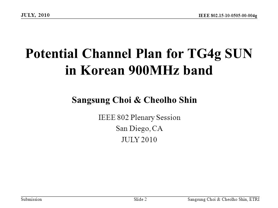 Submission Sangsung Choi & Cheolho Shin, ETRI IEEE g Potential Channel Plan for TG4g SUN in Korean 900MHz band Slide 2 IEEE 802 Plenary Session San Diego, CA JULY 2010 Sangsung Choi & Cheolho Shin JULY, 2010