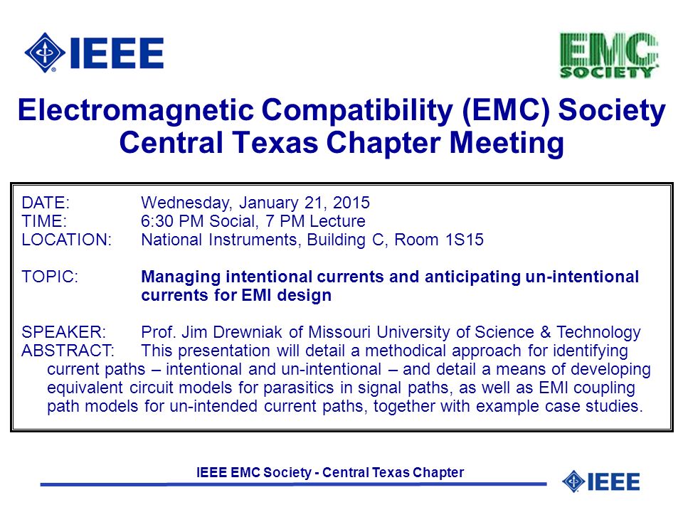 IEEE EMC Society - Central Texas Chapter Electromagnetic Compatibility (EMC) Society Central Texas Chapter Meeting DATE:Wednesday, January 21, 2015 TIME: 6:30 PM Social, 7 PM Lecture LOCATION:National Instruments, Building C, Room 1S15 TOPIC:Managing intentional currents and anticipating un-intentional currents for EMI design SPEAKER:Prof.