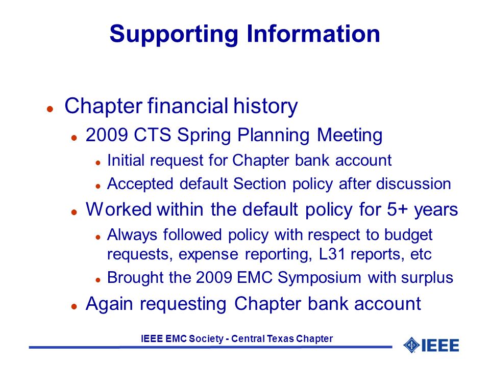 IEEE EMC Society - Central Texas Chapter Supporting Information l Chapter financial history l 2009 CTS Spring Planning Meeting l Initial request for Chapter bank account l Accepted default Section policy after discussion l Worked within the default policy for 5+ years l Always followed policy with respect to budget requests, expense reporting, L31 reports, etc l Brought the 2009 EMC Symposium with surplus l Again requesting Chapter bank account