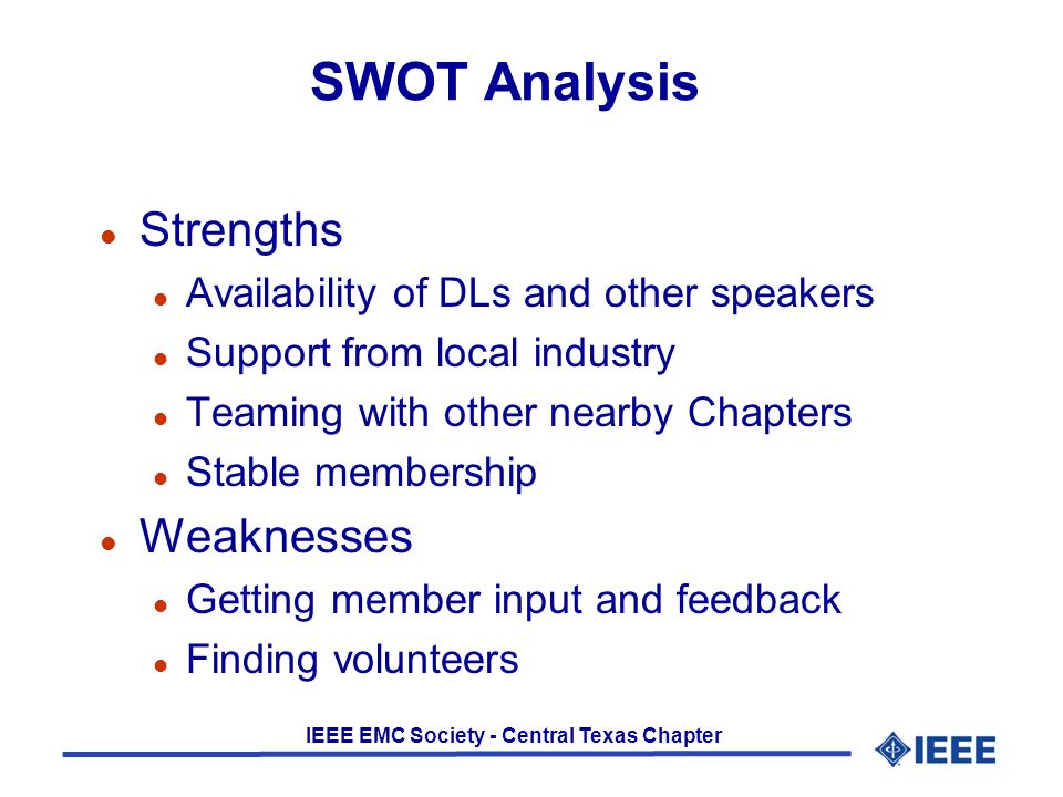 IEEE EMC Society - Central Texas Chapter SWOT Analysis l Strengths l Availability of DLs and other speakers l Support from local industry l Teaming with other nearby Chapters l Stable membership l Weaknesses l Getting member input and feedback l Finding volunteers
