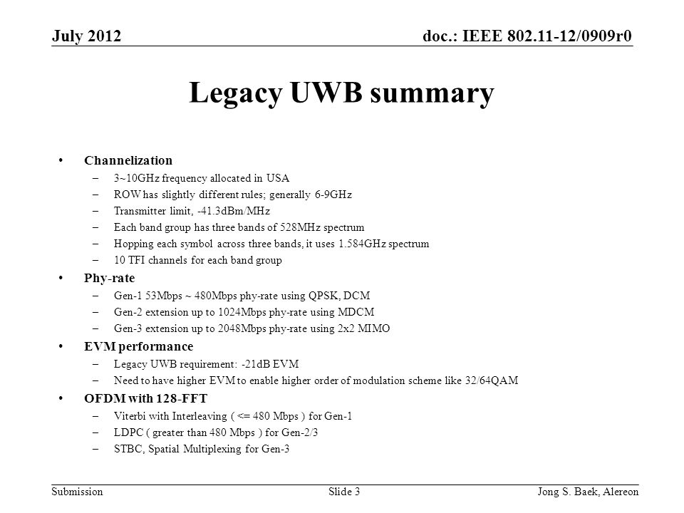 doc.: IEEE /0909r0 Submission Legacy UWB summary Channelization –3~10GHz frequency allocated in USA –ROW has slightly different rules; generally 6-9GHz –Transmitter limit, -41.3dBm/MHz –Each band group has three bands of 528MHz spectrum –Hopping each symbol across three bands, it uses 1.584GHz spectrum –10 TFI channels for each band group Phy-rate –Gen-1 53Mbps ~ 480Mbps phy-rate using QPSK, DCM –Gen-2 extension up to 1024Mbps phy-rate using MDCM –Gen-3 extension up to 2048Mbps phy-rate using 2x2 MIMO EVM performance –Legacy UWB requirement: -21dB EVM –Need to have higher EVM to enable higher order of modulation scheme like 32/64QAM OFDM with 128-FFT –Viterbi with Interleaving ( <= 480 Mbps ) for Gen-1 –LDPC ( greater than 480 Mbps ) for Gen-2/3 –STBC, Spatial Multiplexing for Gen-3 July 2012 Jong S.
