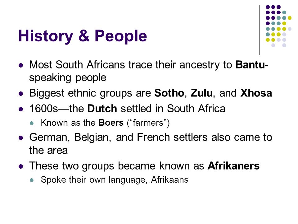 History & People Most South Africans trace their ancestry to Bantu- speaking people Biggest ethnic groups are Sotho, Zulu, and Xhosa 1600s—the Dutch settled in South Africa Known as the Boers ( farmers ) German, Belgian, and French settlers also came to the area These two groups became known as Afrikaners Spoke their own language, Afrikaans