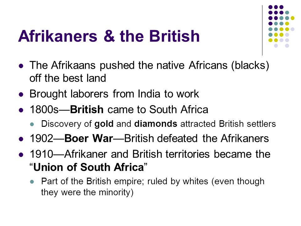 Afrikaners & the British The Afrikaans pushed the native Africans (blacks) off the best land Brought laborers from India to work 1800s—British came to South Africa Discovery of gold and diamonds attracted British settlers 1902—Boer War—British defeated the Afrikaners 1910—Afrikaner and British territories became the Union of South Africa Part of the British empire; ruled by whites (even though they were the minority)