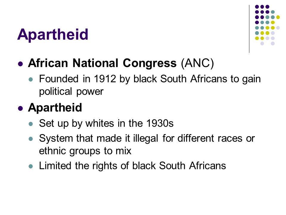 Apartheid African National Congress (ANC) Founded in 1912 by black South Africans to gain political power Apartheid Set up by whites in the 1930s System that made it illegal for different races or ethnic groups to mix Limited the rights of black South Africans